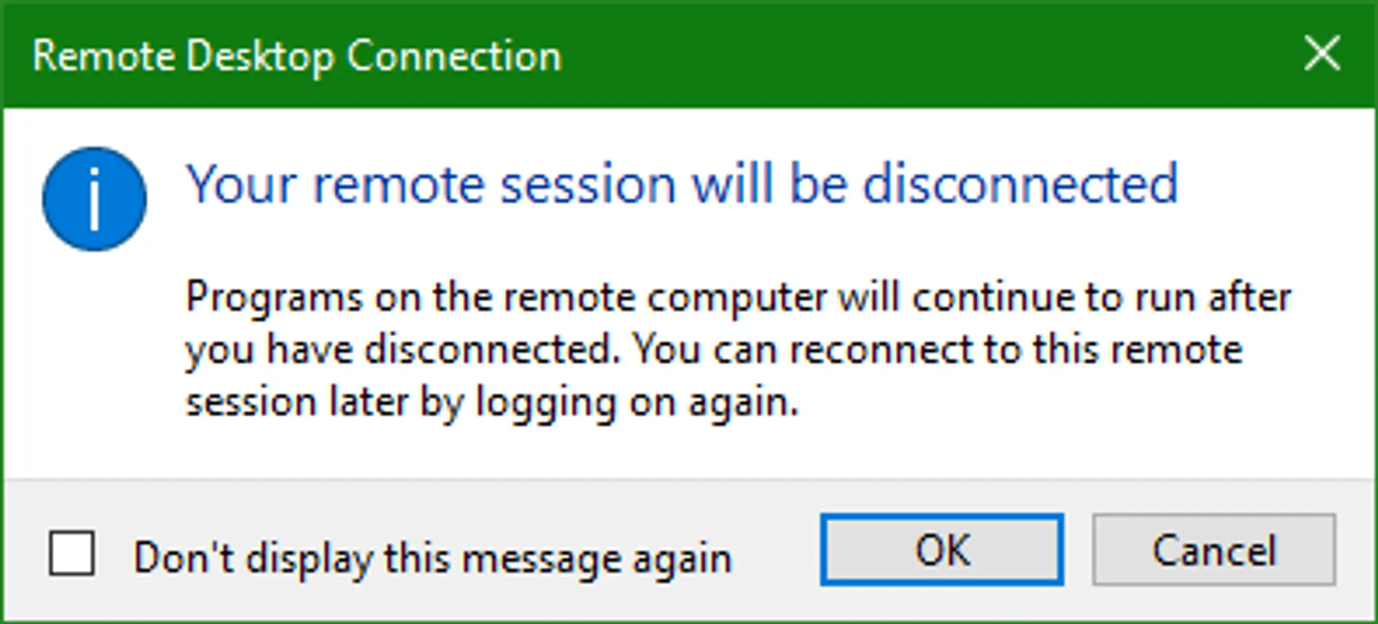 A popup provided by the Remote Desktop Connection Application notifying you that “Your remote session will be disconnected”. The bottom right of the popup has two button, “OK” and “Cancel, with “OK” being selected by default.
On the bottom left there’s a check box with the text “Don’t display this message again” which is unchecked by default. 